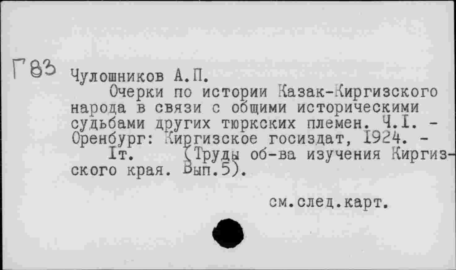 ﻿Г&Ъ
Чулошников А.П.
Очерки по истории Казак-Киргизского народа в связи с общими историческими судьбами других тюркских племен. Ч.І. -Оренбург: Киргизское Госиздат, 1924. -
1т. Труды об-ва изучения Киргиз ского края. 0ып.5).
см.след.карт.